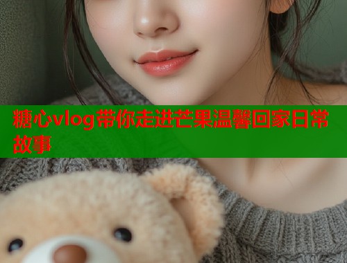 糖心vlog带你走进芒果温馨回家日常故事  第1张