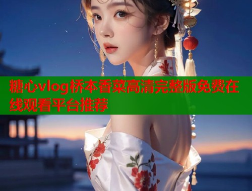 糖心vlog桥本香菜高清完整版免费在线观看平台推荐  第1张