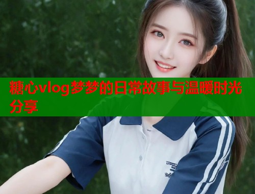 糖心vlog梦梦的日常故事与温暖时光分享  第1张