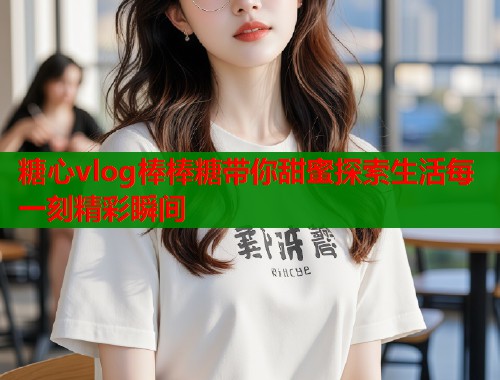 糖心vlog棒棒糖带你甜蜜探索生活每一刻精彩瞬间  第1张