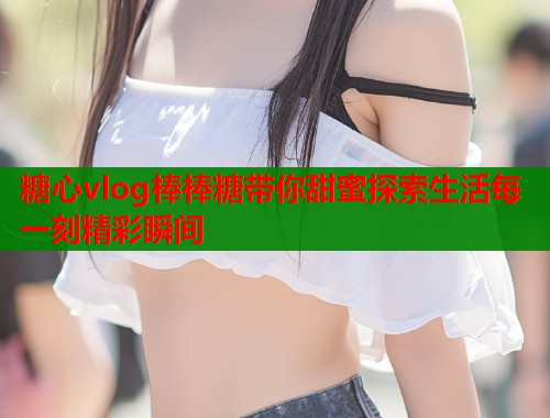 糖心vlog棒棒糖带你甜蜜探索生活每一刻精彩瞬间  第2张
