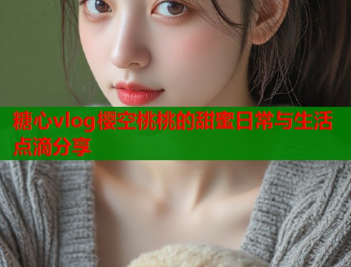 糖心vlog樱空桃桃的甜蜜日常与生活点滴分享  第1张