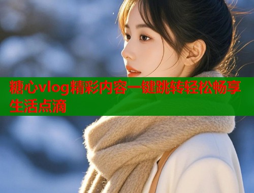 糖心vlog精彩内容一键跳转轻松畅享生活点滴  第1张