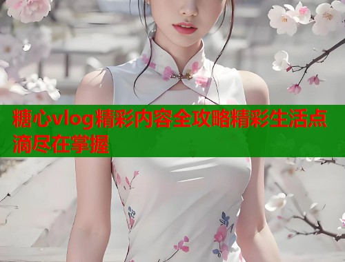 糖心vlog精彩内容全攻略精彩生活点滴尽在掌握  第1张