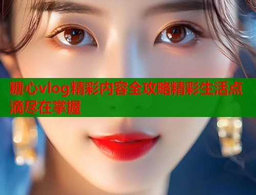 糖心vlog精彩内容全攻略精彩生活点滴尽在掌握  第2张