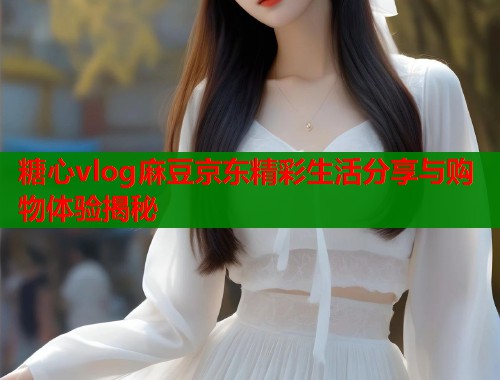 糖心vlog麻豆京东精彩生活分享与购物体验揭秘  第1张