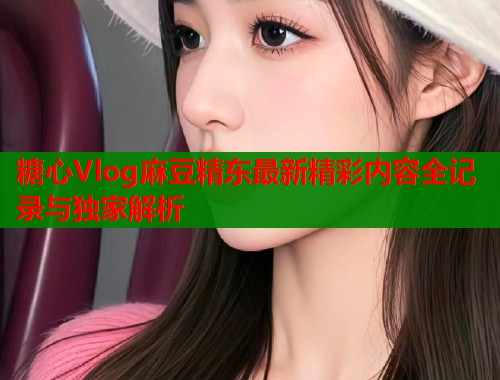 糖心Vlog麻豆精东最新精彩内容全记录与独家解析  第2张