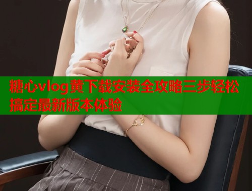 糖心vlog黄下载安装全攻略三步轻松搞定最新版本体验  第2张
