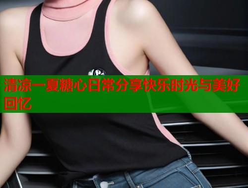 清凉一夏糖心日常分享快乐时光与美好回忆  第1张