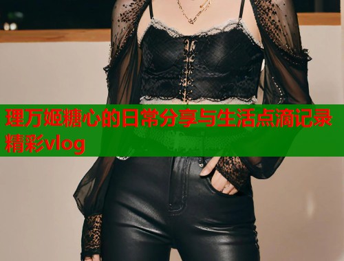 理万姬糖心的日常分享与生活点滴记录精彩vlog  第1张
