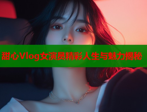 甜心Vlog女演员精彩人生与魅力揭秘  第1张