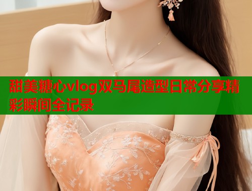 甜美糖心vlog双马尾造型日常分享精彩瞬间全记录  第1张