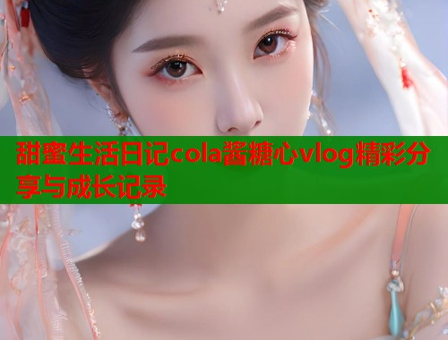 甜蜜生活日记cola酱糖心vlog精彩分享与成长记录  第1张