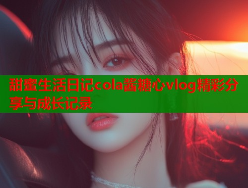 甜蜜生活日记cola酱糖心vlog精彩分享与成长记录  第2张