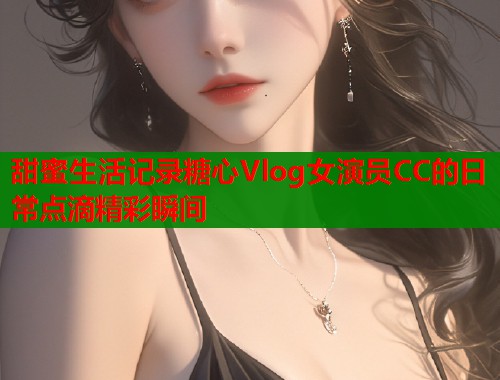 甜蜜生活记录糖心Vlog女演员CC的日常点滴精彩瞬间  第1张