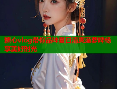 糖心vlog带你品味夏日清爽菠萝啤畅享美好时光  第1张