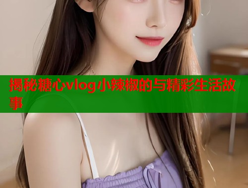 揭秘糖心vlog小辣椒的与精彩生活故事  第1张