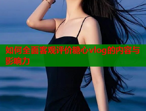 如何全面客观评价糖心vlog的内容与影响力  第1张