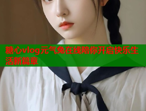糖心vlog元气兔在线陪你开启快乐生活新篇章  第2张