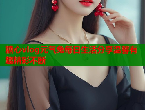 糖心vlog元气兔每日生活分享温馨有趣精彩不断  第1张