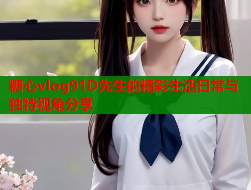 糖心vlog91D先生的精彩生活日常与独特视角分享  第1张