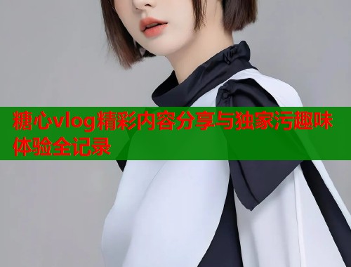 糖心vlog精彩内容分享与独家污趣味体验全记录  第1张