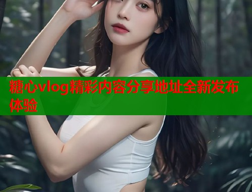 糖心vlog精彩内容分享地址全新发布体验  第2张