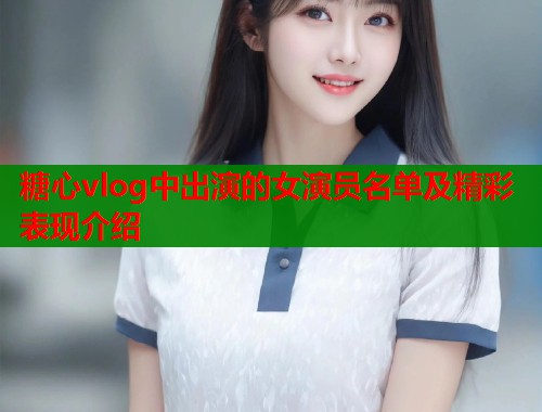 糖心vlog中出演的女演员名单及精彩表现介绍  第1张
