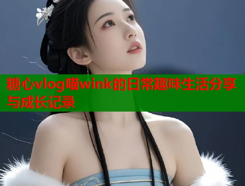 糖心vlog喵wink的日常趣味生活分享与成长记录  第1张