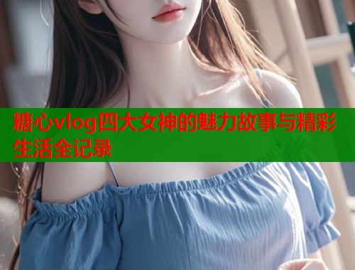 糖心vlog四大女神的魅力故事与精彩生活全记录  第1张