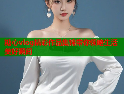糖心vlog精彩作品集锦带你领略生活美好瞬间  第1张