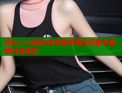 糖心vlog精彩内容免费看全网最全视频分享体验  第1张