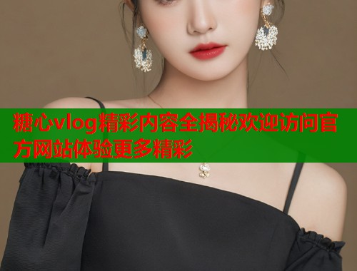 糖心vlog精彩内容全揭秘欢迎访问官方网站体验更多精彩  第1张