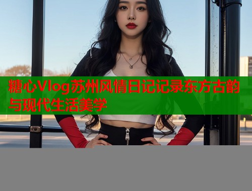 糖心Vlog苏州风情日记记录东方古韵与现代生活美学  第1张