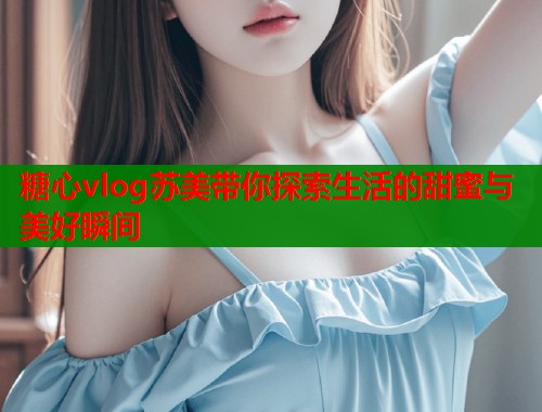 糖心vlog苏美带你探索生活的甜蜜与美好瞬间  第2张