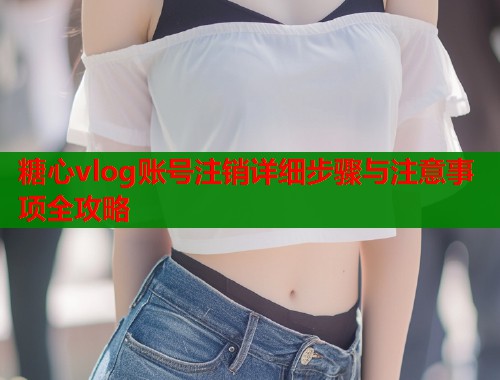 糖心vlog账号注销详细步骤与注意事项全攻略  第1张