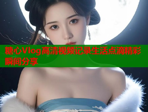 糖心Vlog高清视频记录生活点滴精彩瞬间分享  第1张