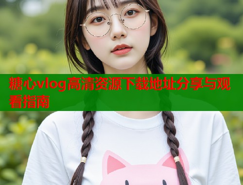 糖心vlog高清资源下载地址分享与观看指南  第1张