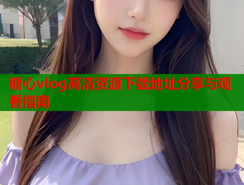 糖心vlog高清资源下载地址分享与观看指南  第2张