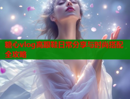糖心vlog高跟鞋日常分享与时尚搭配全攻略  第1张