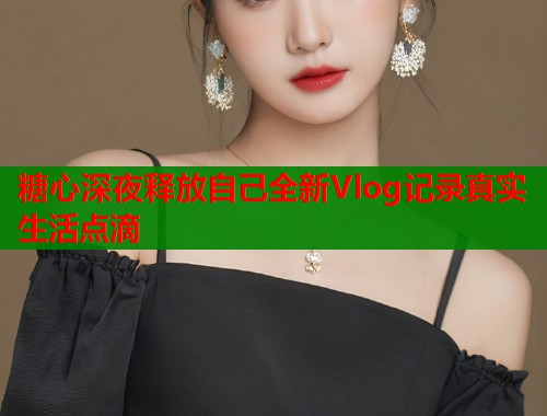 糖心深夜释放自己全新Vlog记录真实生活点滴  第2张