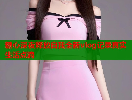 糖心深夜释放自我全新vlog记录真实生活点滴  第2张