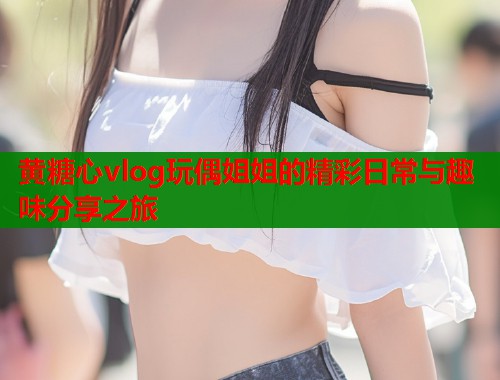 黄糖心vlog玩偶姐姐的精彩日常与趣味分享之旅  第2张