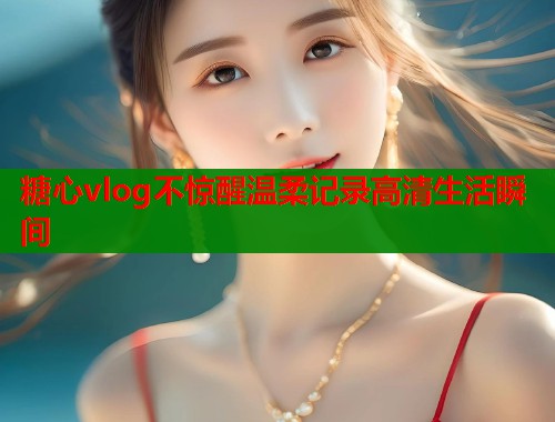 糖心vlog不惊醒温柔记录高清生活瞬间  第1张
