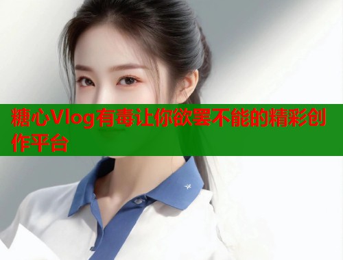 糖心Vlog有毒让你欲罢不能的精彩创作平台  第1张