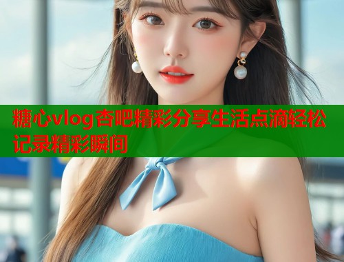 糖心vlog杏吧精彩分享生活点滴轻松记录精彩瞬间  第1张