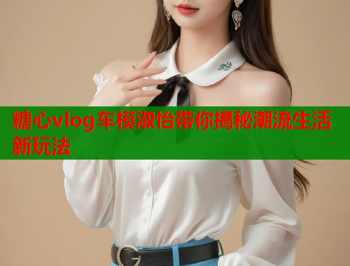 糖心vlog车模淑怡带你揭秘潮流生活新玩法  第1张