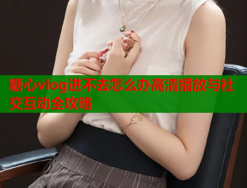 糖心vlog进不去怎么办高清播放与社交互动全攻略  第1张