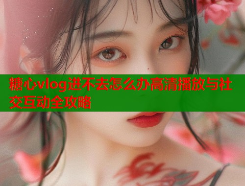 糖心vlog进不去怎么办高清播放与社交互动全攻略  第2张